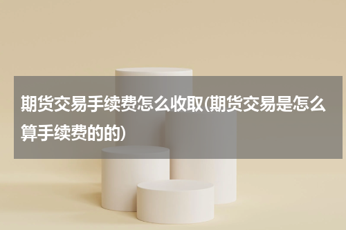 期货交易手续费怎么收取(期货交易是怎么算手续费的的)
