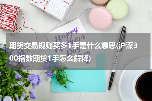 期货交易规则买多1手是什么意思(沪深300指数期货1手怎么解释)