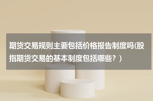 期货交易规则主要包括价格报告制度吗(股指期货交易的基本制度包括哪些？)