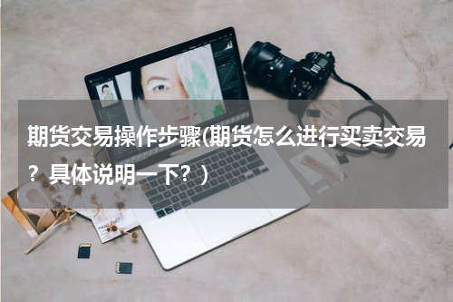期货交易操作步骤(期货怎么进行买卖交易？具体说明一下？)
