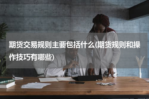 期货交易规则主要包括什么(期货规则和操作技巧有哪些)