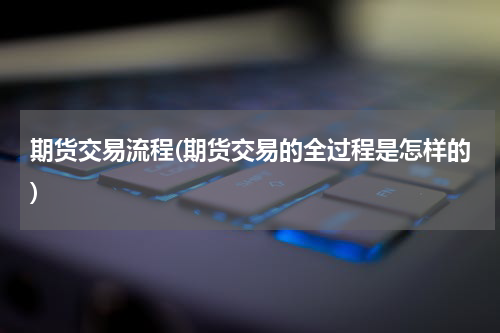 期货交易流程(期货交易的全过程是怎样的)