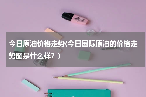 今日原油价格走势(今日国际原油的价格走势图是什么样？)
