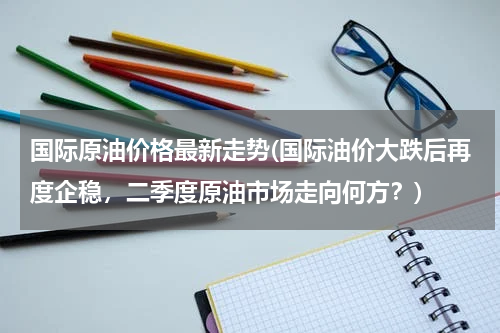 国际原油价格最新走势(国际油价大跌后再度企稳，二季度原油市场走向何方？)
