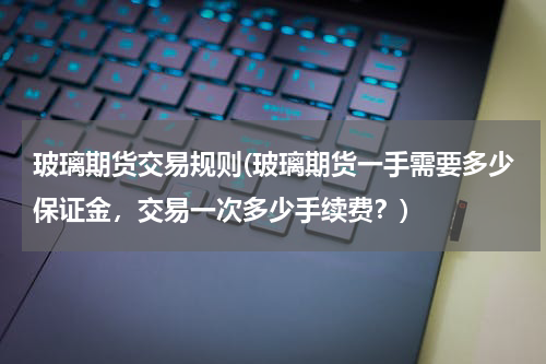 玻璃期货交易规则(玻璃期货一手需要多少保证金，交易一次多少手续费？)