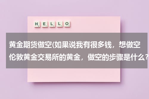 黄金期货做空(如果说我有很多钱，想做空伦敦黄金交易所的黄金，做空的步骤是什么？最终我又怎么获益？)