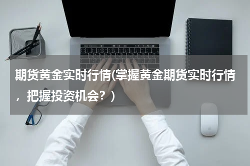期货黄金实时行情(掌握黄金期货实时行情，把握投资机会？)