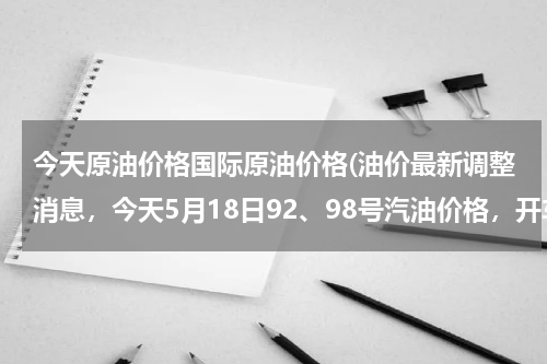 今天原油价格国际原油价格(油价最新调整消息，今天5月18日92、98号汽油价格，开车省油妙招)