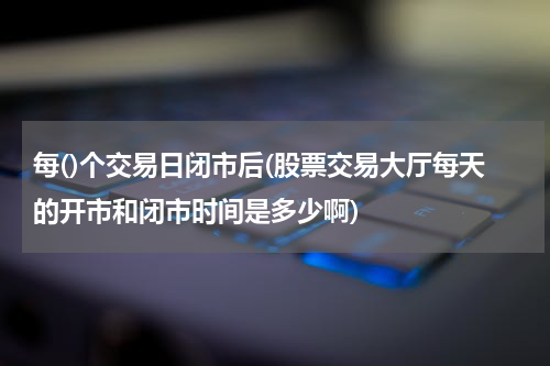 每()个交易日闭市后(股票交易大厅每天的开市和闭市时间是多少啊)