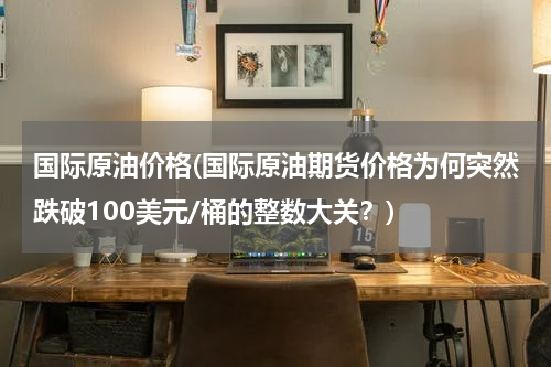 国际原油价格(国际原油期货价格为何突然跌破100美元/桶的整数大关？)