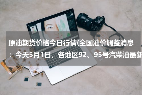 原油期货价格今日行情(全国油价调整消息：今天5月1日，各地区92、95号汽柴油最新价格)