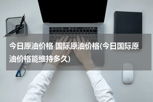 今日原油价格 国际原油价格(今日国际原油价格能维持多久)