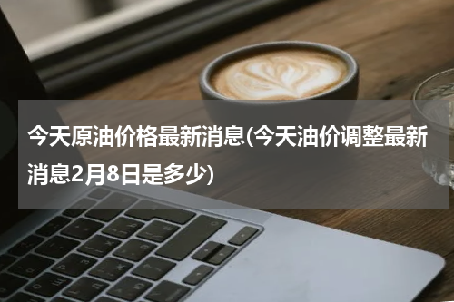 今天原油价格最新消息(今天油价调整最新消息2月8日是多少)