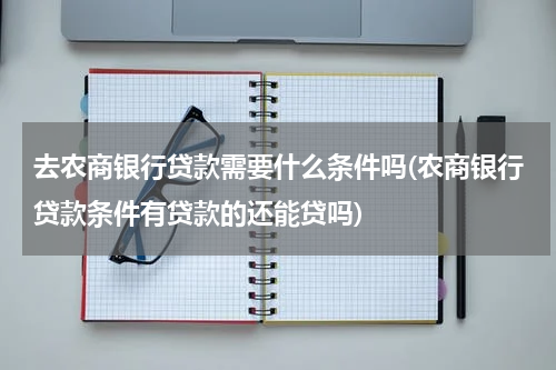 去农商银行贷款需要什么条件吗(农商银行贷款条件有贷款的还能贷吗)