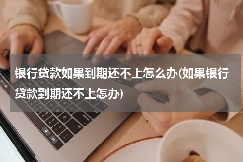 银行贷款如果到期还不上怎么办(如果银行贷款到期还不上怎办)