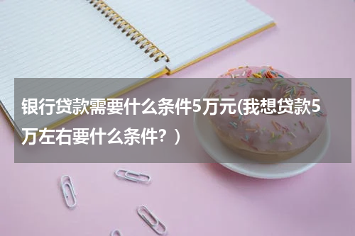 银行贷款需要什么条件5万元(我想贷款5万左右要什么条件？)