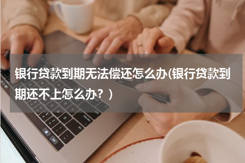 银行贷款到期无法偿还怎么办(银行贷款到期还不上怎么办？)