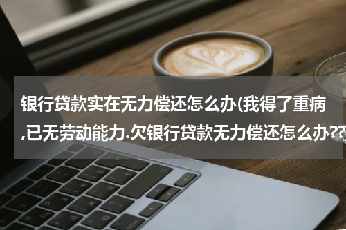 银行贷款实在无力偿还怎么办(我得了重病,已无劳动能力.欠银行贷款无力偿还怎么办??)