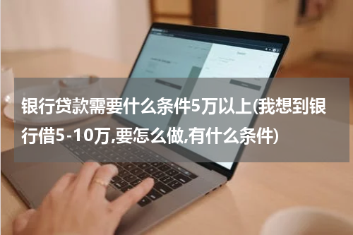 银行贷款需要什么条件5万以上(我想到银行借5-10万,要怎么做,有什么条件)