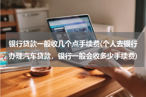 银行贷款一般收几个点手续费(个人去银行办理汽车贷款，银行一般会收多少手续费)
