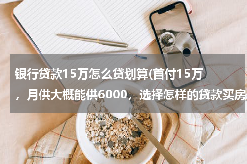 银行贷款15万怎么贷划算(首付15万 ，月供大概能供6000，选择怎样的贷款买房最划算？)