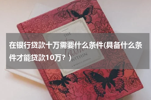 在银行贷款十万需要什么条件(具备什么条件才能贷款10万？)