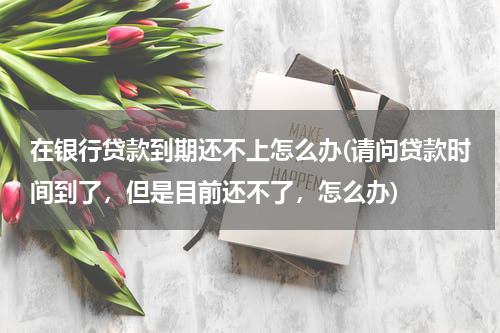 在银行贷款到期还不上怎么办(请问贷款时间到了，但是目前还不了，怎么办)