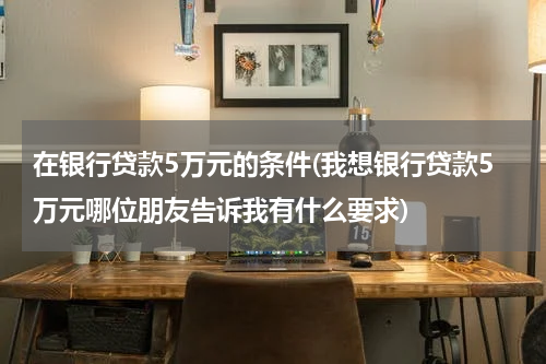在银行贷款5万元的条件(我想银行贷款5万元哪位朋友告诉我有什么要求)