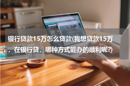 银行贷款15万怎么贷款(我想贷款15万，在银行贷，哪种方式能办的顺利呢?)