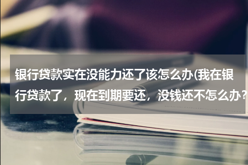 银行贷款实在没能力还了该怎么办(我在银行贷款了，现在到期要还，没钱还不怎么办？)