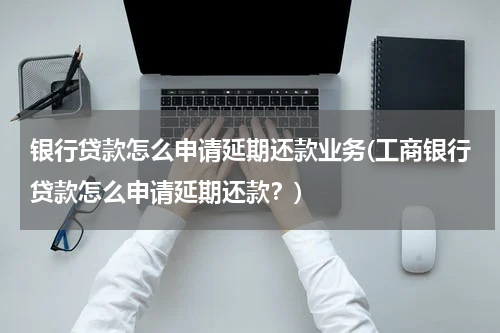 银行贷款怎么申请延期还款业务(工商银行贷款怎么申请延期还款？)