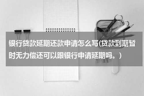 银行贷款延期还款申请怎么写(贷款到期暂时无力偿还可以跟银行申请延期吗。)