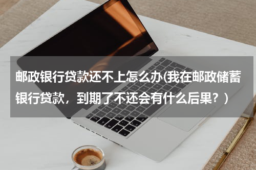 邮政银行贷款还不上怎么办(我在邮政储蓄银行贷款，到期了不还会有什么后果？)