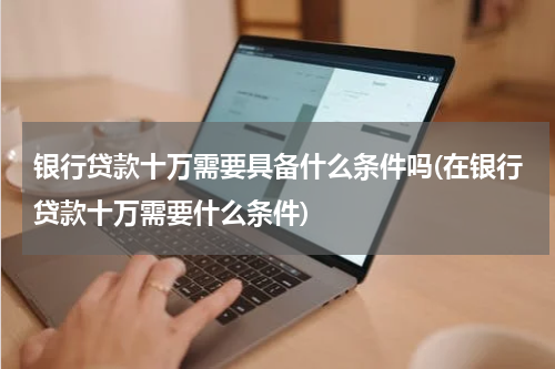 银行贷款十万需要具备什么条件吗(在银行贷款十万需要什么条件)