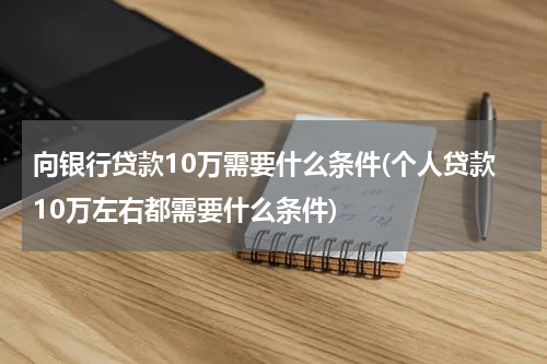 向银行贷款10万需要什么条件(个人贷款10万左右都需要什么条件)