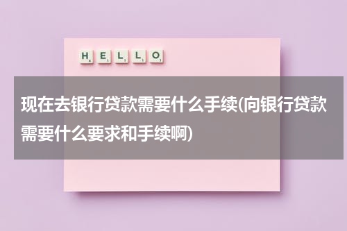 现在去银行贷款需要什么手续(向银行贷款需要什么要求和手续啊)