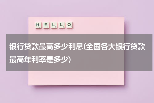 银行贷款最高多少利息(全国各大银行贷款最高年利率是多少)