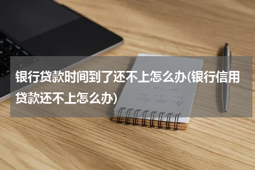 银行贷款时间到了还不上怎么办(银行信用贷款还不上怎么办)