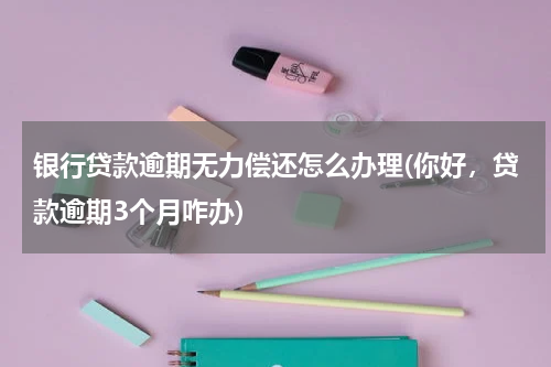 银行贷款逾期无力偿还怎么办理(你好，贷款逾期3个月咋办)