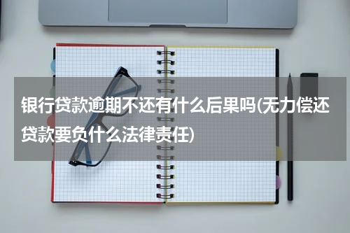 银行贷款逾期不还有什么后果吗(无力偿还贷款要负什么法律责任)