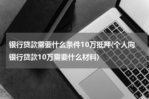 银行贷款需要什么条件10万抵押(个人向银行贷款10万需要什么材料)