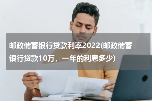 邮政储蓄银行贷款利率2022(邮政储蓄银行贷款10万，一年的利息多少)