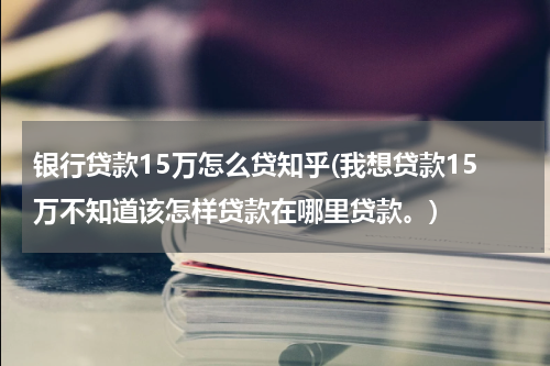 银行贷款15万怎么贷知乎(我想贷款15万不知道该怎样贷款在哪里贷款。)