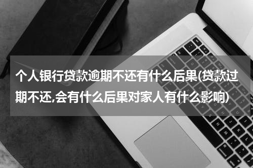 个人银行贷款逾期不还有什么后果(贷款过期不还,会有什么后果对家人有什么影响)