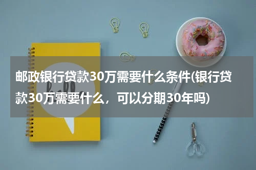 邮政银行贷款30万需要什么条件(银行贷款30万需要什么，可以分期30年吗)