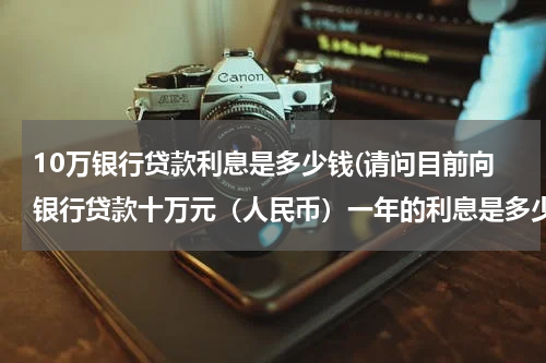 10万银行贷款利息是多少钱(请问目前向银行贷款十万元（人民币）一年的利息是多少？)