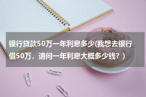 银行贷款50万一年利息多少(我想去银行借50万，请问一年利息大概多少钱？)