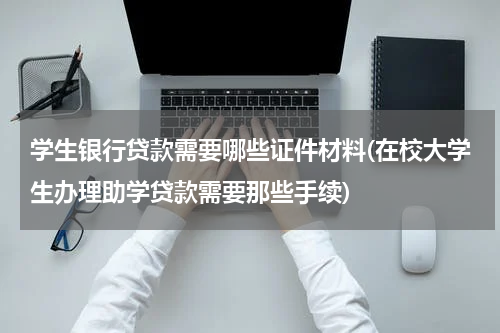 学生银行贷款需要哪些证件材料(在校大学生办理助学贷款需要那些手续)