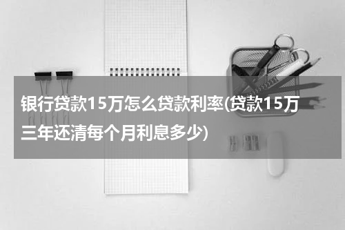 银行贷款15万怎么贷款利率(贷款15万三年还清每个月利息多少)