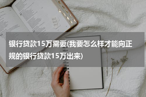 银行贷款15万需要(我要怎么样才能向正规的银行贷款15万出来)